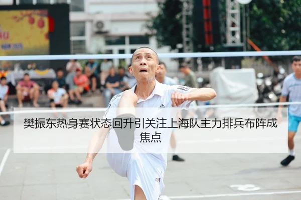樊振东热身赛状态回升引关注上海队主力排兵布阵成焦点