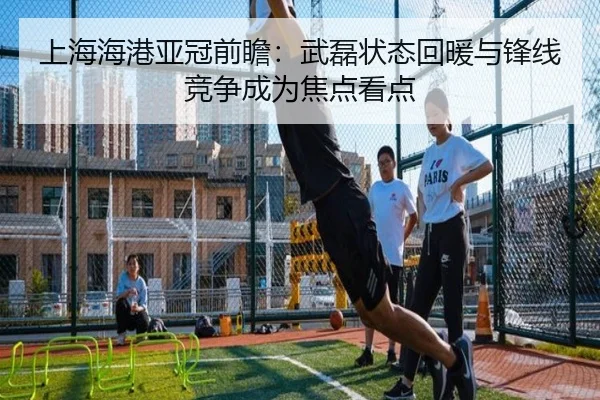 上海海港亚冠前瞻：武磊状态回暖与锋线竞争成为焦点看点