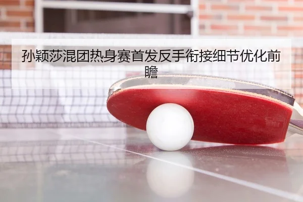 孙颖莎混团热身赛首发反手衔接细节优化前瞻