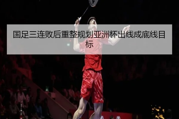 国足三连败后重整规划亚洲杯出线成底线目标